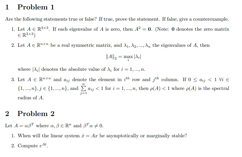 1 Problem 1
Are the following statements true or false? If true, prove the statement. If false, give a counterexample.
1. Let A € R³×3. If each eigenvalue of A is zero, then A² = 0. (Note: 0 denotes the zero matrix
€ R³x3)
2. Let A € Rnxn be a real symmetric matrix, and A₁, A2, ..., An the eigenvalues of A, then
||A||₂ = max |A₂|
1
where |A₁| denotes the absolute value of A₂ for i = 1,..., n.
3. Let A € Rxn and aij denote the element in th row and th column. If 0 ≤ aij < 1 Vi €
TL
{1,...,n}, j = {1,..., n}, and Σ aij < 1 for i = 1,..., n, then p(A) < 1 where p(A) is the spectral
radius of A.
2 Problem 2
Let A = aßT where a, B E R and B¹ a 0.
1. When will the linear system = Ar be asymptotically or marginally stable?
2. Compute et