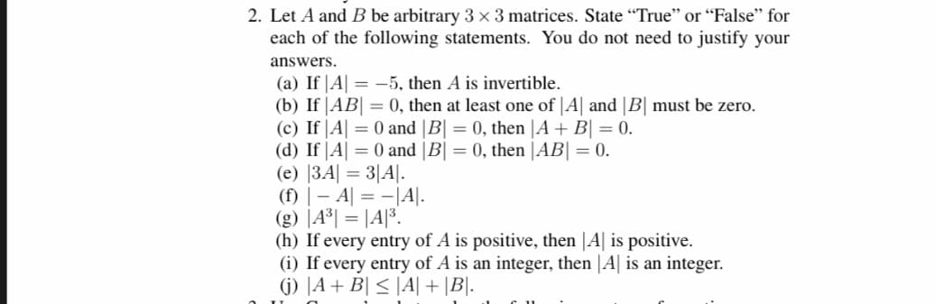 2. Let A and B be arbitrary 3 × 3 matrices. State "True" or "False" for
each of the following statements. You do not need to justify your
answers.
(a) If|A| = -5, then A is invertible.
(b) If |AB| = 0, then at least one of |A| and |B| must be zero.
(c) If|A| = 0 and |B| = 0, then |A + B| = 0.
(d) If |A| = 0 and |B| = 0, then |AB| = 0.
(e) |3A| = 3|A|.
(f) | A| = -|A|.
(g) |A³|=|A|³.
(h) If every entry of A is positive, then A is positive.
(i) If every entry of A is an integer, then |A| is an integer.
(j) A + B ≤|A| + |B|.