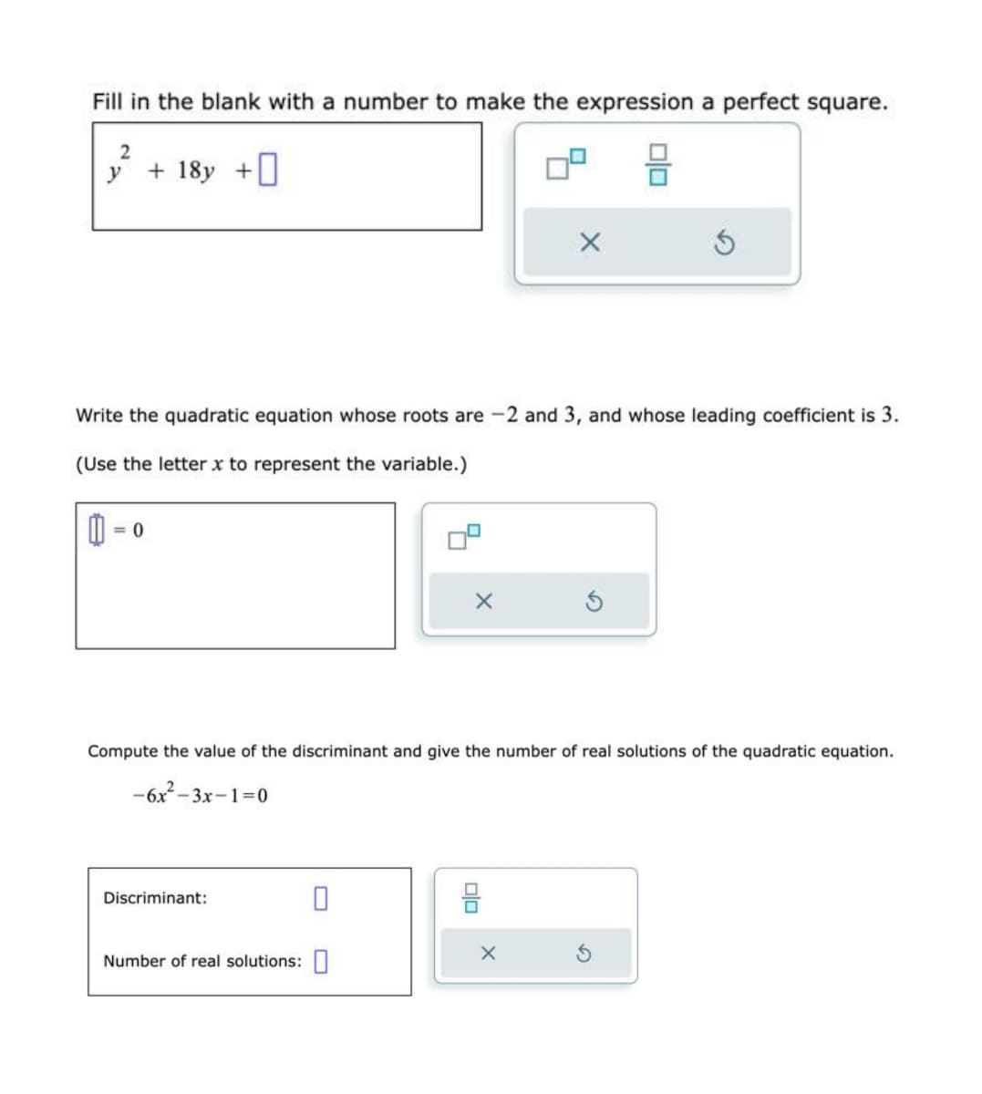 Fill in the blank with a number to make the expression a perfect square.
2
y
+ 18y +
= 0
Write the quadratic equation whose roots are -2 and 3, and whose leading coefficient is 3.
(Use the letter x to represent the variable.)
Discriminant:
X
Number of real solutions:
X
Compute the value of the discriminant and give the number of real solutions of the quadratic equation.
-6x²-3x-1=0
00
00
X
S