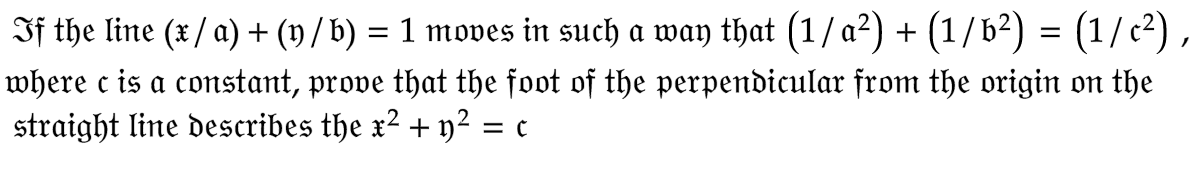 If the line (x / a) + (y / b) = 1 moves in such a way that (1 / a²) + (1/b²) = (1/ c²),
where c is a constant, prove that the foot of the perpendicular from the origin on the
straight line describes the x² + y² = c