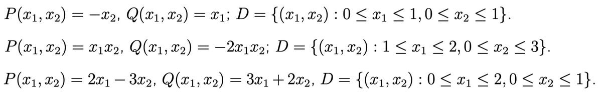 P(x1, X2)
= -x2, Q(x1, x2) = x1; D = {(x1, X2) : 0 < x1 < 1,0 < x2 < 1}.
P(x1, 12) = -2x1T2; D = {(x1, x2) :1< x1 < 2,0 < x2 < 3}.
= x1x2, Q(x1, x2)
= {(x1, x2) : 1 < x1 < 2,0 < x2 3}.
P(*1, x2) = 201 – 3.02, Q(x1, x2) = 3x1 +2x2, D = {(x1, 02) : 0 < x1 < 2,0 < x2 < 1}.
Зх1 + 2а2, D
