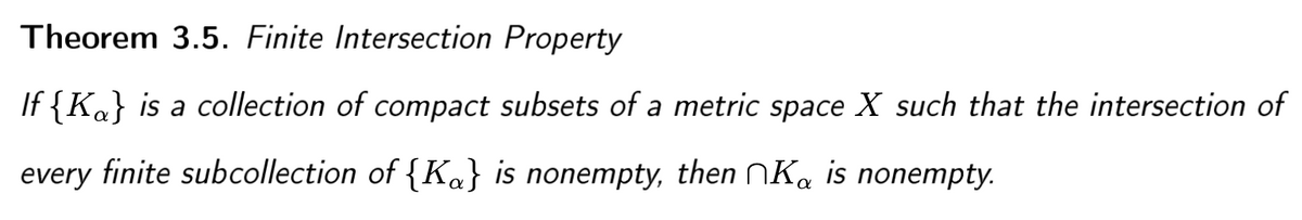 Theorem 3.5. Finite Intersection Property
If {Ka} is a collection of compact subsets of a metric space X such that the intersection of
every finite subcollection of {Ka} is nonempty, then NK, is nonempty.
