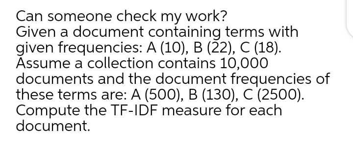 Can someone check my work?
Given a document containing terms with
given frequencies: A (10), B (22), C (18).
Assume a collection contains 10,000
documents and the document frequencies of
these terms are: A (500), B (130), C (2500).
Compute the TF-IDF measure for each
document.
