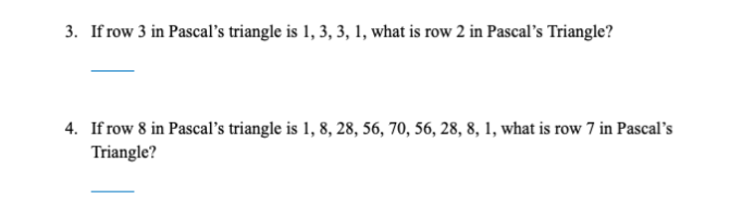 **Question 3:**

If row 3 in Pascal’s triangle is 1, 3, 3, 1, what is row 2 in Pascal’s Triangle?

---

**Question 4:**

If row 8 in Pascal’s triangle is 1, 8, 28, 56, 70, 56, 28, 8, 1, what is row 7 in Pascal’s Triangle?

---

**Explanation:**

Pascal’s Triangle is a triangular array of the binomial coefficients. Each number is the sum of the two directly above it. The rows start from row 0 at the top which is “1”. 

- For Question 3: 
  - Row 3 is given as 1, 3, 3, 1.
  - Therefore, row 2 is 1, 2, 1, which are the coefficients of \((x + y)^2\).

- For Question 4:
  - Row 8 is given as 1, 8, 28, 56, 70, 56, 28, 8, 1.
  - Therefore, row 7 is 1, 7, 21, 35, 35, 21, 7, 1, which are the coefficients of \((x + y)^7\).

Understanding Pascal’s Triangle can greatly aid in combinatorics and algebra through concepts like binomial expansions.