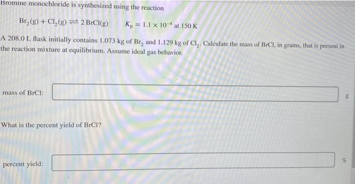 Bromine monochloride is synthesized using the reaction
Br₂(g) + Cl₂(g)
2 BrCl(g) Kp = 1.1 x 104 at 150 K
A 208.0 L. flask initially contains 1.073 kg of Br₂ and 1.129 kg of Cl₂. Calculate the mass of BrC1, in grams, that is present in
the reaction mixture at equilibrium. Assume ideal gas behavior.
mass of BrCI:
What is the percent yield of BrCl?
percent yield:
g