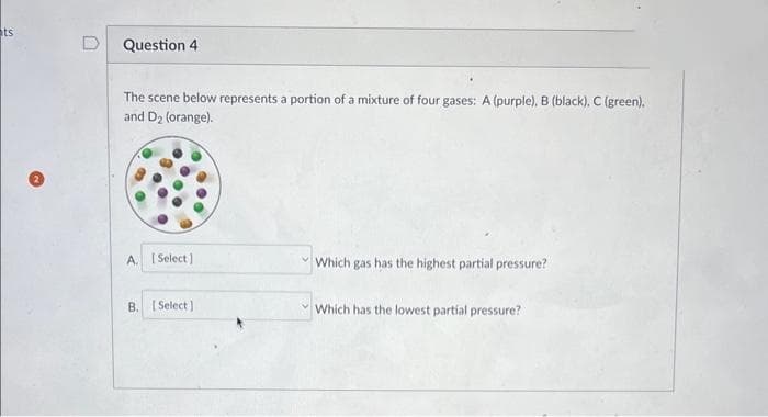 ts
Question 4
The scene below represents a portion of a mixture of four gases: A (purple), B (black). C (green).
and D₂ (orange).
A. [Select]
B. [Select]
Which gas has the highest partial pressure?
Which has the lowest partial pressure?