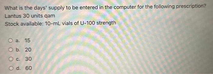 What is the days' supply to be entered in the computer for the following prescription?
Lantus 30 units qam
Stock available: 10-mL vials of U-100 strength
O a. 15
O b. 20
O c. 30
O d. 60