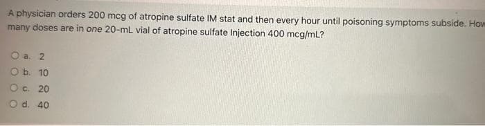 A physician orders 200 mcg of atropine sulfate IM stat and then every hour until poisoning symptoms subside. How
many doses are in one 20-mL vial of atropine sulfate Injection 400 mcg/mL?
O a. 2
O b. 10
O c. 20
O d. 40