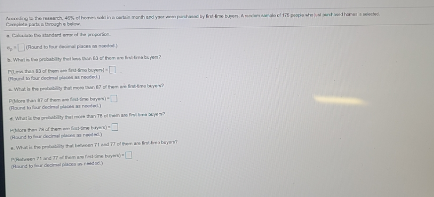 According to the research, 46% of homes sold in a certain month and year were purchased by first-lime buyers. A random sample of 175 people who just purchased homos is selected.
Complete parts a through e bolow.
a. Calculate the standard error of the proportion.
o,- (Round to four decimal places as needed.)
b. What is the probability that less than 83 of them are first-time buyers?
P(Less than 83 of them are first-time buyers) =D
(Round to four decimal places as neoded.)
c. What is the probability that more than 87 of them are first-time buyers?
P(More than 87 of them are first-time buyers) =O
(Round to four decimal places as needed.)
d. What is the probability that more than 78 of them are first-time buyers?
P(More than 78 of them are first-time buyers)
(Round to four decimal places as needed.)
e. What is the probability that betbween 71 and 77 of them are first-timo buyers?
P(Between 71 and 77 of them are first-time buyers) =
(Round to four decimal places as needed.)
