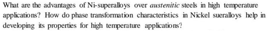 What are the advantages of Ni-superalloys over austenitic steels in high temperature
applications? How do phase transformation characteristics in Nickel sueralloys help in
developing its properties for high temperature applications?