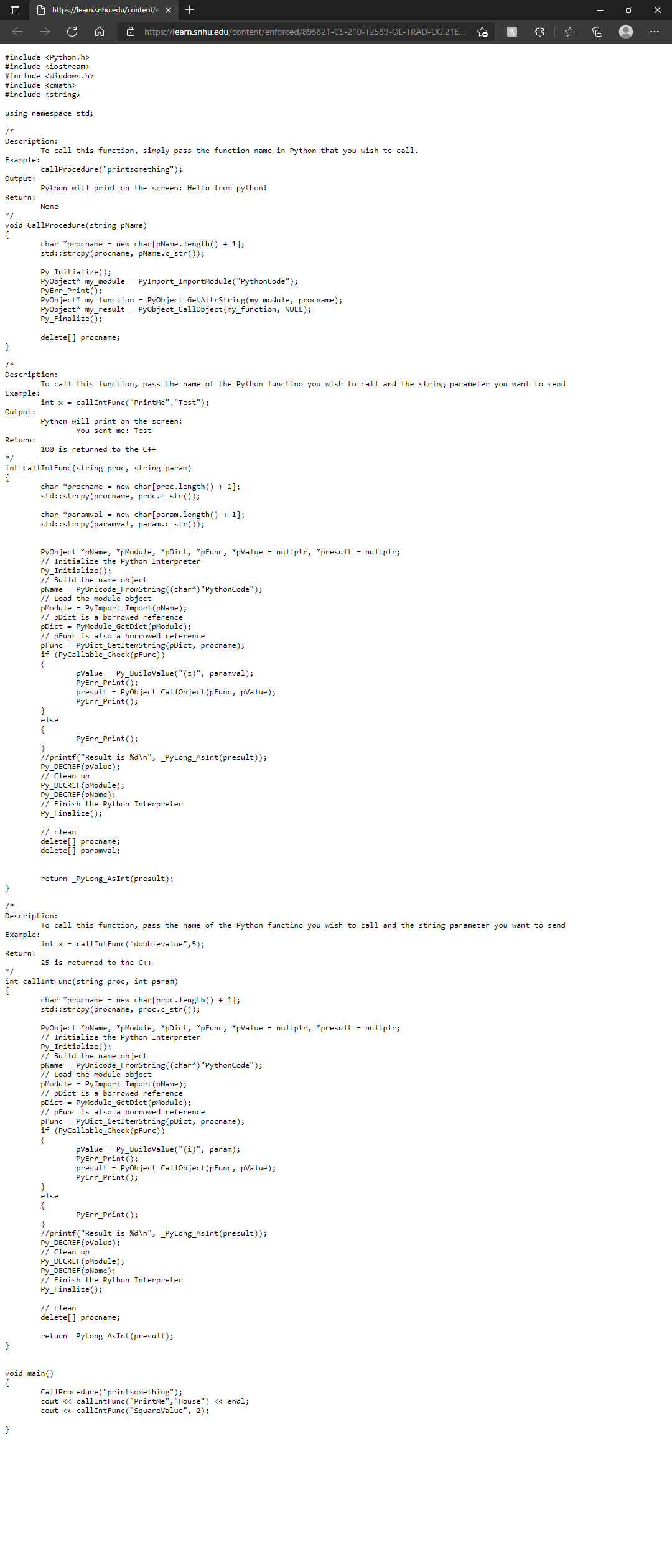 O https://learn.snhu.edu/content/e x
O https://learn.snhu.edu/content/enforced/895821-CS-210-T2589-OL-TRAD-UG.21E..
#include <Python.h>
#include <iostream>
#include <windows.h>
#include <cmath>
#include <string>
using namespace std;
/*
Description:
To call this function, simply pass the function name in Python that you wish to call.
Example:
callProcedure("printsomething");
Output:
Python will print on the screen: Hello from python!
Return:
None
*/
void CallProcedure(string pName)
{
char *procname = new char[pName.length() + 1];
std::strcpy(procname, pName.c_str());
Py_Initialize();
Pyobject* my_module = PyImport_ImportModule("PythonCode");
PyErr_Print();
Pyobject* my_function = Pyobject_GetAttrString (my_module, procname);
Pyobject* my_result = Pyobject_Callobject (my_function, NULL);
Py_Finalize();
delete[] procname;
}
/*
Description:
To call this function, pass the name of the Python functino you wish to call and the string parameter you want to send
Example:
int x = callIntFunc ("PrintMe","Test");
Output:
Python will print on the screen:
You sent me: Test
Return:
100 is returned to the C++
*/
int callIntFunc (string proc, string param)
{
char *procname = new char[proc.length() + 1];
std::strcpy(procname, proc.c_str());
char *paramval = new char[param.length() + 1];
std::strcpy(paramval, param.c_str());
Pyobject *pName, *pModule, *pDict, *pFunc, *pValue = nullptr, *presult = nullptr;
// Initialize the Python Interpreter
Py_Initialize();
/ Build the name object
pName = PyUnicode_FromString((char*)"PythonCode");
// Load the module object
pModule - PyImport_Import(pName);
// pDict is
pDict = PyModule_GetDict (pModule);
// pFunc is also a borrowed reference
pFunc = PyDict_GetItemString(pDict, procname);
if (PyCallable_Check(pFunc))
{
borrowed reference
pvalue = Py_BuildValue("(z)", paramval);
PyErr_Print();
presult = Pyobject_Callobject(pFunc, pValue);
PyErr_Print();
else
{
PyErr_Print();
}
//printf("Result is %d\n", _PyLong_AsInt(presult));
Py_DECREF (pValue);
// Clean up
Py_DECREF (pModule);
Py_DECREF (pName);
// Finish the Python Interpreter
Py_Finalize();
// clean
delete[] procname;
delete[] paramval;
return _PyLong_AsInt (presult);
}
Description:
To call this function, pass the name of the Python functino you wish to call and the string parameter you want to send
Example:
int x = callIntFunc ("doublevalue",5);
Return:
25 is returned to the C++
*/
int callIntFunc (string proc, int param)
{
char *procname = new char[proc.length() + 1];
std::strcpy(procname, proc.c_str());
Pyobject *pName, *pModule, *pDict, *pFunc, *pValue = nullptr, *presult = nullptr;
// Initialize the Python Interpreter
Py_Initialize();
// Build the name
pName = PyUnicode_FromString((char*)"PythonCode");
// Load the module object
pModule = PyImport_Import(pName);
// pDict is a borrowed reference
pDict = PyModule_GetDict (pModule);
// pFunc is also a borrowed reference
PyDict_GetItemString(pDict, procname);
pFunc
if (PyCallable_Check(pFunc))
{
pValue = Py_Buildvalue("(i)", param);
PyErr_Print();
presult = Pyobject_Callobject(pFunc, pValue);
PyErr_Print();
}
else
{
PyErr_Print();
}
//printf("Result is %d\n", _PyLong_AsInt (presult));
Py_DECREF (pValue);
i Clean up
Py_DECREF (pModule);
Py_DECREF (pName);
// Finish the Python Interpreter
Py_Finalize();
// clean
delete[] procname;
return _PyLong_AsInt (presult);
}
void main()
{
CallProcedure("printsomething");
cout <« callIntFunc ("PrintMe", "House") « endl;
cout « callIntFunc ("SquareValue", 2);
}
