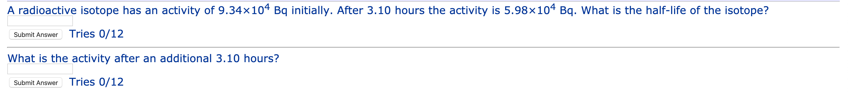 A radioactive isotope has an activity of 9.34×104 Bq initially. After 3.10 hours the activity is 5.98x104 Bq. What is the half-life of the isotope?
Submit Answer
Tries 0/12
What is the activity after an additional 3.10 hours?
Submit Answer
Tries 0/12
