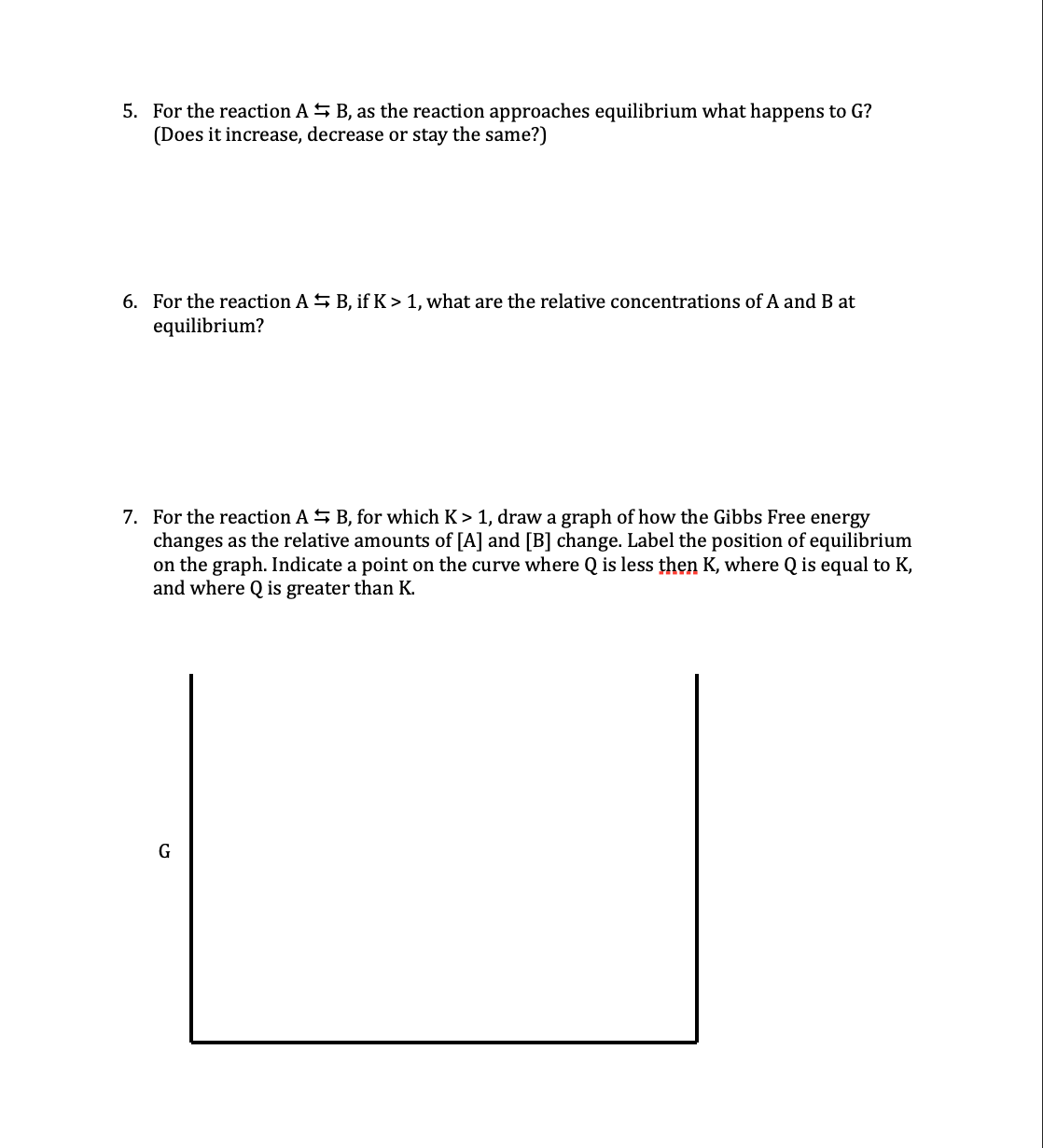 5. For the reaction AS B, as the reaction approaches equilibrium what happens to G?
(Does it increase, decrease or stay the same?)
6. For the reaction A S B, if K > 1, what are the relative concentrations of A and B at
equilibrium?
7. For the reaction A S B, for which K> 1, draw a graph of how the Gibbs Free energy
changes as the relative amounts of [A] and [B] change. Label the position of equilibrium
on the graph. Indicate a point on the curve where Q is less then K, where Q is equal to K,
and where Q is greater than K.
