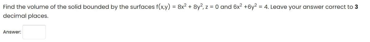 Find the volume of the solid bounded by the surfaces f(x,y) = 8x2 + 8y?, z = 0 and 6x2 +6y2 = 4. Leave your answer correct to 3
decimal places.
Answer:
