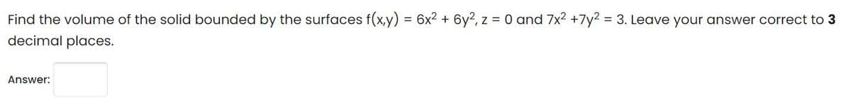 Find the volume of the solid bounded by the surfaces f(x,y) = 6x2 + 6y2, z = 0 and 7x2 +7y2 = 3. Leave your answer correct to 3
decimal places.
Answer:
