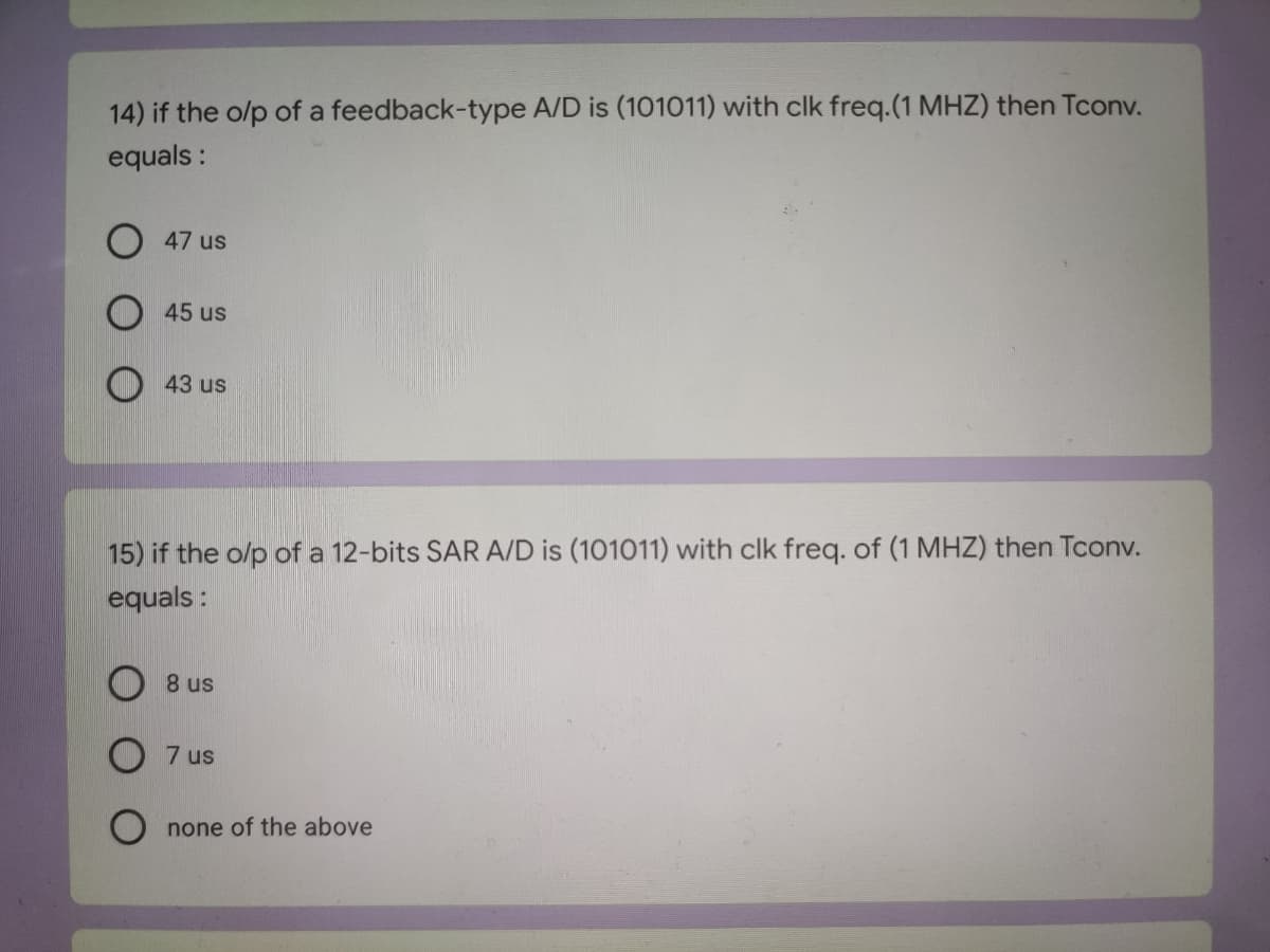 14) if the o/p of a feedback-type A/D is (101011) with clk freq.(1 MHZ) then Tconv.
equals :
47 us
45 us
43 us
15) if the o/p of a 12-bits SAR A/D is (101011) with clk freq. of (1 MHZ) then Tconv.
equals:
8 us
7 us
none of the above
