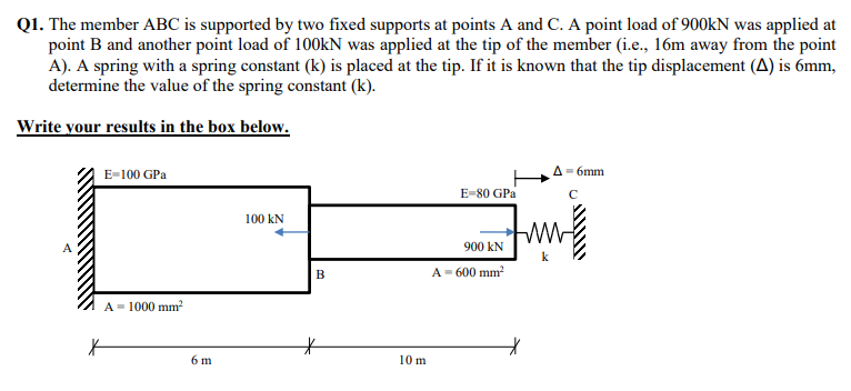 Q1. The member ABC is supported by two fixed supports at points A and C. A point load of 900KN was applied at
point B and another point load of 100KN was applied at the tip of the member (i.e., 16m away from the point
A). A spring with a spring constant (k) is placed at the tip. If it is known that the tip displacement (A) is 6mm,
determine the value of the spring constant (k).
Write your results in the box below.
E-100 GPa
A= 6mm
E-80 GPa
100 kN
900 kN
A- 600 mm?
B
A= 1000 mm?
6 m
10 m
