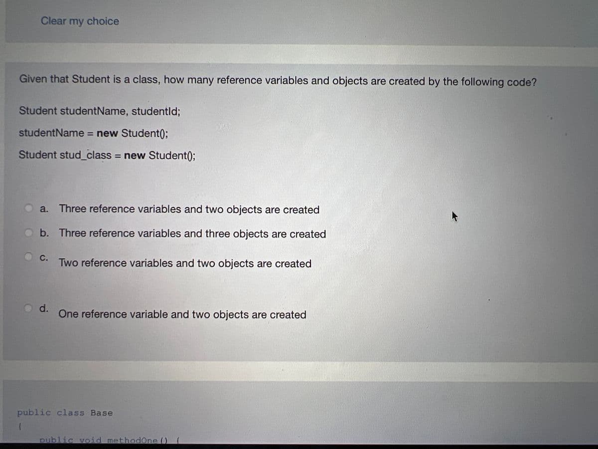 Clear my choice
Given that Student is a class, how many reference variables and objects are created by the following code?
Student studentName, studentld;
studentName = new Student();
Student stud_class = new Student();
a. Three reference variables and two objects are created
b. Three reference variables and three objects are created
C.
d.
Two reference variables and two objects are created
One reference variable and two objects are created
public class Base
(
public void methodOne () {