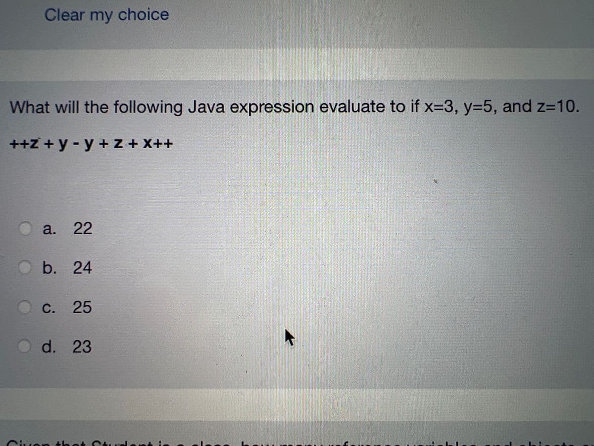 Clear my choice
What will the following Java expression evaluate to if x=3, y=5, and z=10.
++z+ y - y + z + x++
a. 22
a.
O b.
b. 24
C. 25
d. 23
Given that