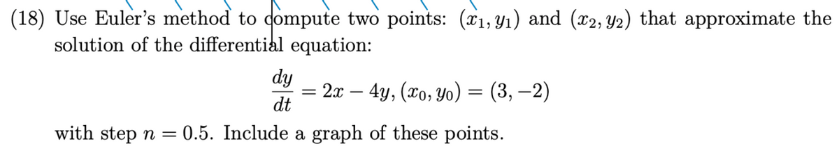 (18) Use Euler's method to compute two points: (₁,9₁) and (x2, y2) that approximate the
solution of the differential equation:
dy
dt
with step n = = 0.5. Include a graph of these points.
= 2x - 4y, (xo, yo) = (3,-2)