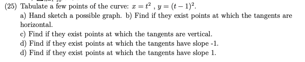 (25) Tabulate a few points of the curve: x = = t², y = (t − 1)².
a) Hand sketch a possible graph. b) Find if they exist points at which the tangents are
horizontal.
c) Find if they exist points at which the tangents are vertical.
d) Find if they exist points at which the tangents have slope -1.
d) Find if they exist points at which the tangents have slope 1.