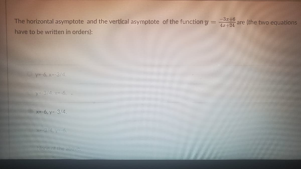 The horizontal asymptote and the vertical asymptote of the function y
-3x+6
4x+24
are (the two equations
have to be written in orders):
y=-6, x3-3/4.
y=-3/4. x=-6. .
x=-6, y=-3/4.
x=-3/4. y--6.
None of the above.
