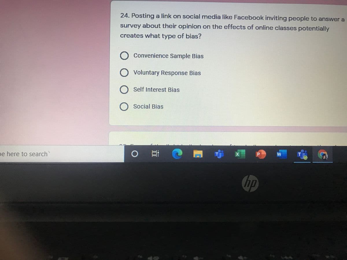 24. Posting a link on social media like Facebook inviting people to answer a
survey about their opinion on the effects of online classes potentially
creates what type of bias?
Convenience Sample Bias
Voluntary Response Bias
Self Interest Bias
Social Bias
e here to search
W
hp
O O
