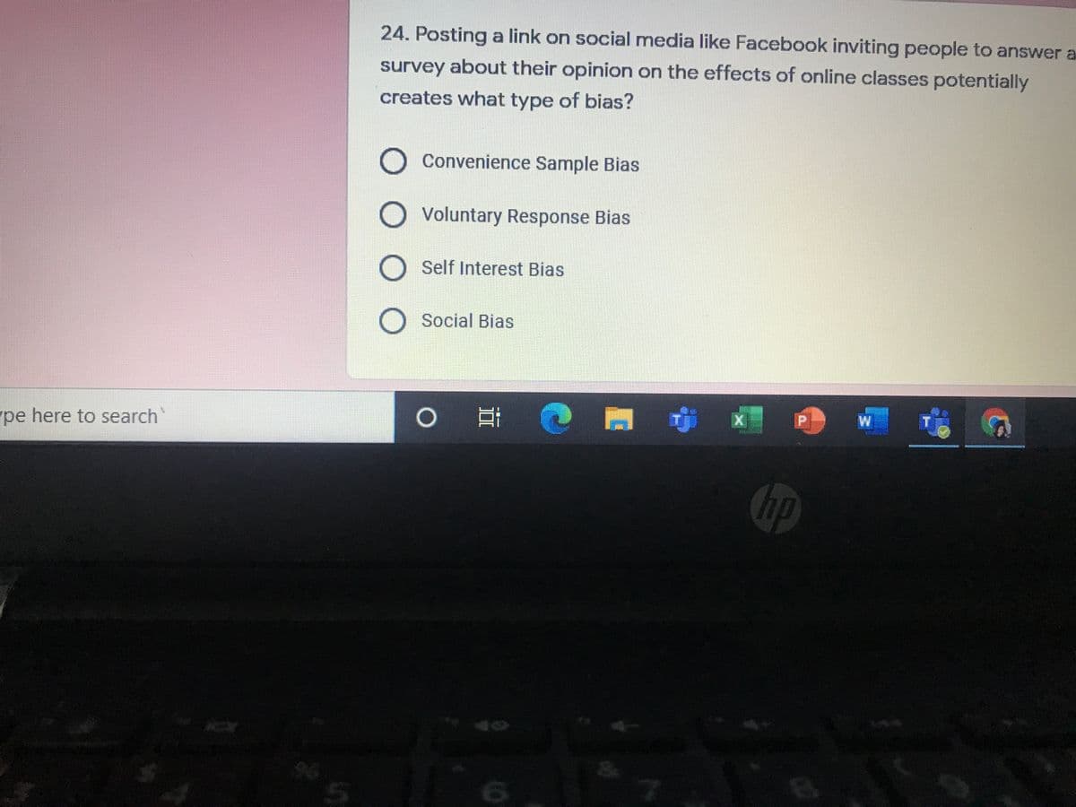 24. Posting a link on social media like Facebook inviting people to answer a
survey about their opinion on the effects of online classes potentially
creates what type of bias?
O Convenience Sample Bias
Voluntary Response Bias
O Self Interest Bias
Social Bias
P.
pe here to search
Chp
