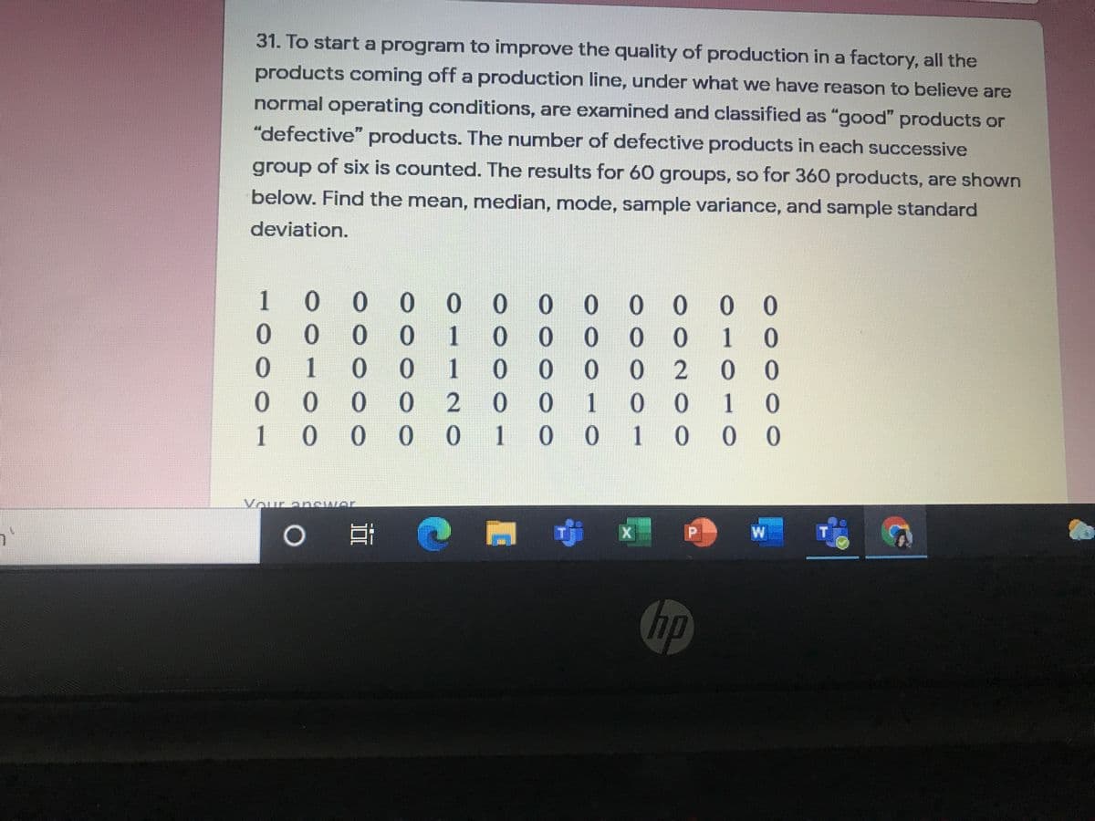 31. To start a program to improve the quality of production in a factory, all the
products coming off a production line, under what we have reason to believe are
normal operating conditions, are examined and classified as "good" products or
"defective" products. The number of defective products in each successive
group of six is counted. The results for 60 groups, so for 360 products, are shown
below. Find the mean, median, mode, sample variance, and sample standard
deviation.
1
0 0 0
0 0
0 0 0
00
0.
1
0.
001
1.
1
0.
0.
02
0 0
0.
100
10
1
0.
1
0.
0.
1
0 0
Vour anewer
中
W
hp
