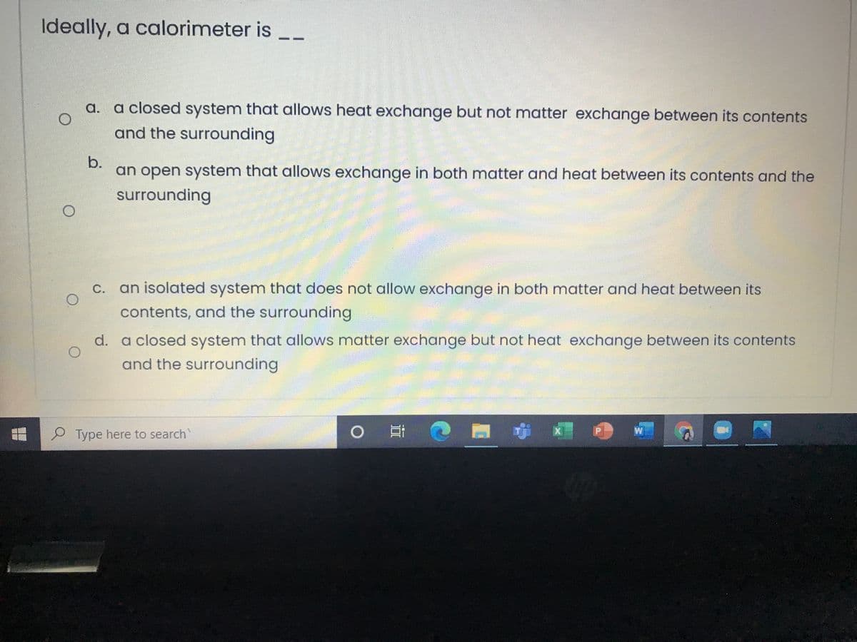 Ideally, a calorimeter is
a. a closed system that allows heat exchange but not matter exchange between its contents
and the surrounding
b.
an open system that allows exchange in both matter and heat between its contents and the
surrounding
C. an isolated system that does not allow exchange in both matter and heat between its
contents, and the surrounding
d. a closed system that allows matter exchange but not heat exchange between its contents
and the surrounding
W
Type here to search
