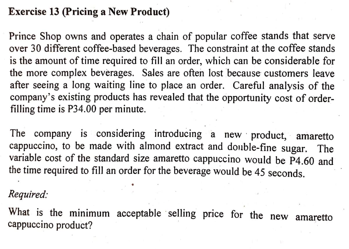 Exercise 13 (Pricing a New Product)
Prince Shop owns and operates a chain of popular coffee stands that serve
over 30 different coffee-based beverages. The constraint at the coffee stands
is the amount of time required to fill an order, which can be considerable for
the more complex beverages. Sales are often lost because customers leave
after seeing a long waiting line to place an order. Careful analysis of the
company's existing products has revealed that the opportunity cost of order-
filling time is P34.00 per minute.
The company is considering introducing a
cappuccino, to be made with almond extract and double-fine sugar. The
variable cost of the standard size amaretto cappuccino would be P4.60 and
the time required to fill an order for the beverage would be 45 seconds.
new product, amaretto
Required:
What is the minimum acceptable selling price for the new amaretto
cappuccino product?
