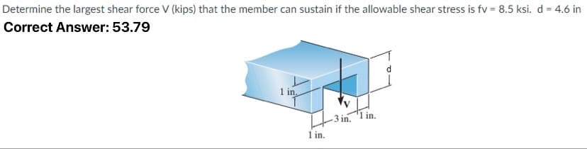 Determine the largest shear force V (kips) that the member can sustain if the allowable shear stress is fv = 8.5 ksi. d = 4.6 in
Correct Answer: 53.79
1 in.
-3 in. 1 in.
1 in.