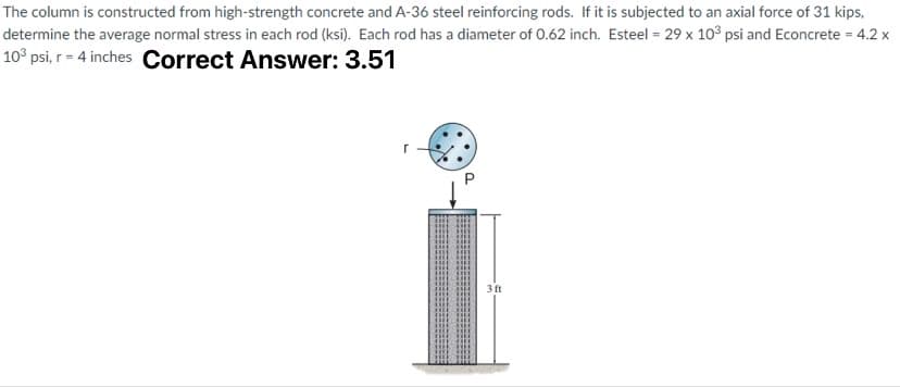 The column is constructed from high-strength concrete and A-36 steel reinforcing rods. If it is subjected to an axial force of 31 kips,
determine the average normal stress in each rod (ksi). Each rod has a diameter of 0.62 inch. Esteel = 29 x 10³ psi and Econcrete = 4.2 x
10³ psi, r = 4 inches Correct Answer: 3.51
3 ft