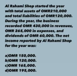 Al Rahami Shop started the year
with total assets of OMR210,000
and total liabilities of OMR120,000.
During the year, the business
recorded OMR 430,000 in revenues,
OMR 265,000 in expenses, and
dividends of OMR 60,000. The net
income reported by Al Rahami Shop
for the year was:
a)OMR 150,000.
BJOMR 120,000.
CJOMR 165,00.
d)OMR 195,000.
