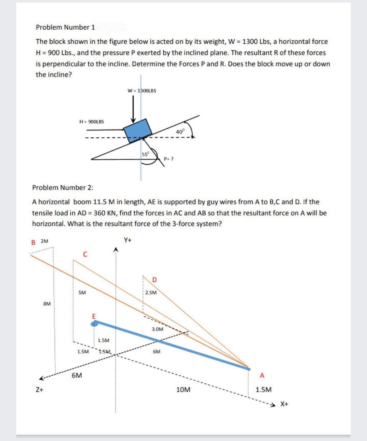 Problem Number 1
The block shown in the figure below is acted on by its weight, W = 1300 Lbs, a horizontal force
H = 900 Lbs., and the pressure P exerted by the inclined plane. The resultant R of these forces
is perpendicular to the incline. Determine the Forces P and R. Does the block move up or down
the incline?
W = 1300LBS
H= 900LBS
40°
55°
P= ?
Problem Number 2:
A horizontal boom 11.5 M in length, AE is supported by guy wires from A to B,C and D. If the
tensile load in AD = 360 KN, find the forces in AC and AB so that the resultant force on A will be
horizontal. What is the resultant force of the 3-force system?
В 2м
Y+
5M
2.5M
8M
3.0M
1.5M
1.5M
1.SM
6M
6M
A
Z+
10M
1.5M
X+
