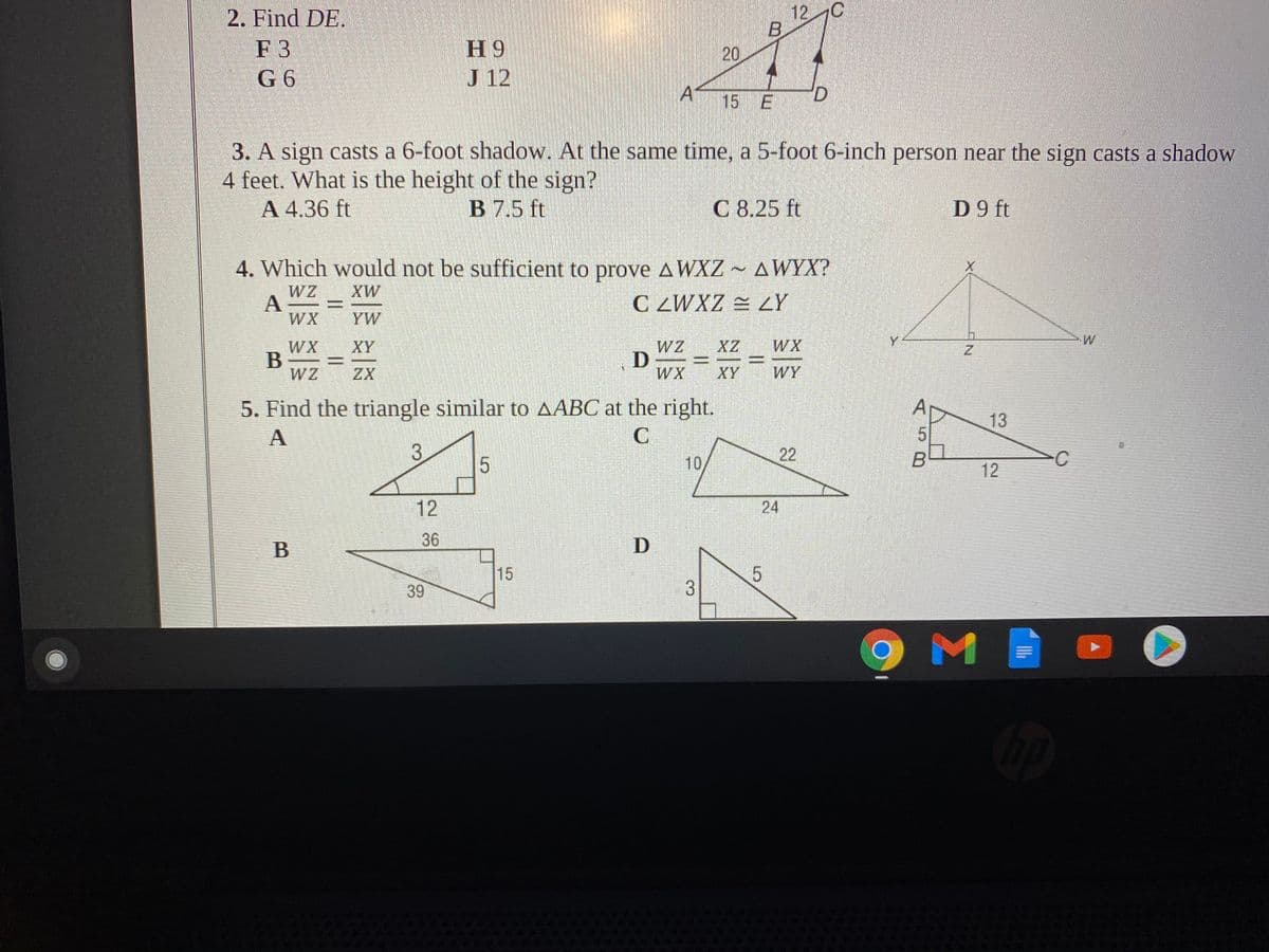 2. Find DE.
12 C
F 3
G 6
H 9
J 12
15 E
3. A sign casts a 6-foot shadow. At the same time, a 5-foot 6-inch person near the sign casts a shadow
4 feet. What is the height of the sign?
A 4.36 ft
B 7.5 ft
C 8.25 ft
D 9 ft
4. Which would not be sufficient to prove AWXZ ~ AWYX?
XW
WZ
A
WX
C ZWXZ = LY
YW
WX
Y
WX
В
WZ
XY
ZX
WX
XY
WY
5. Find the triangle similar to AABC at the right.
A
p
13
3
5
10
B
12
12
24
36
D
15
39
9MI
22
20
