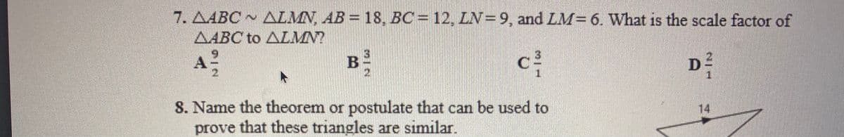 7. AABC ~ ALMN, AB = 18, BC = 12, LN=9, and LM= 6. What is the scale factor of
AABC to ALMN?
6.
A
21
B
D
1.
8. Name the theorem or postulate that can be used to
prove that these triangles are similar.
14
