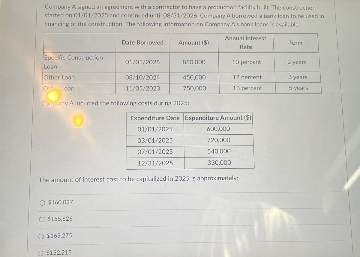 Company A signed an agreement with a contractor to have a production facility built. The construction
started on 01/01/2025 and continued until 08/31/2026. Company A borrowed a bank loan to be used in
financing of the construction. The following information on Company A's bank loans is available:
Annual Interest
Date Borrowed Amount ($)
Term
Rate
Specific Construction
01/01/2025
850,000
10 percent
2 years
Loan
Other Loan
Other Loan
08/10/2024
450,000
12 percent
3 years
11/05/2023
750,000
13 percent
5 years
Company A incurred the following costs during 2025:
Expenditure Date Expenditure Amount ($)
01/01/2025
03/01/2025
07/01/2025
12/31/2025
600,000
720,000
540,000
330,000
The amount of interest cost to be capitalized in 2025 is approximately:
$160,027
O $155,626
O $163,275
$152,215