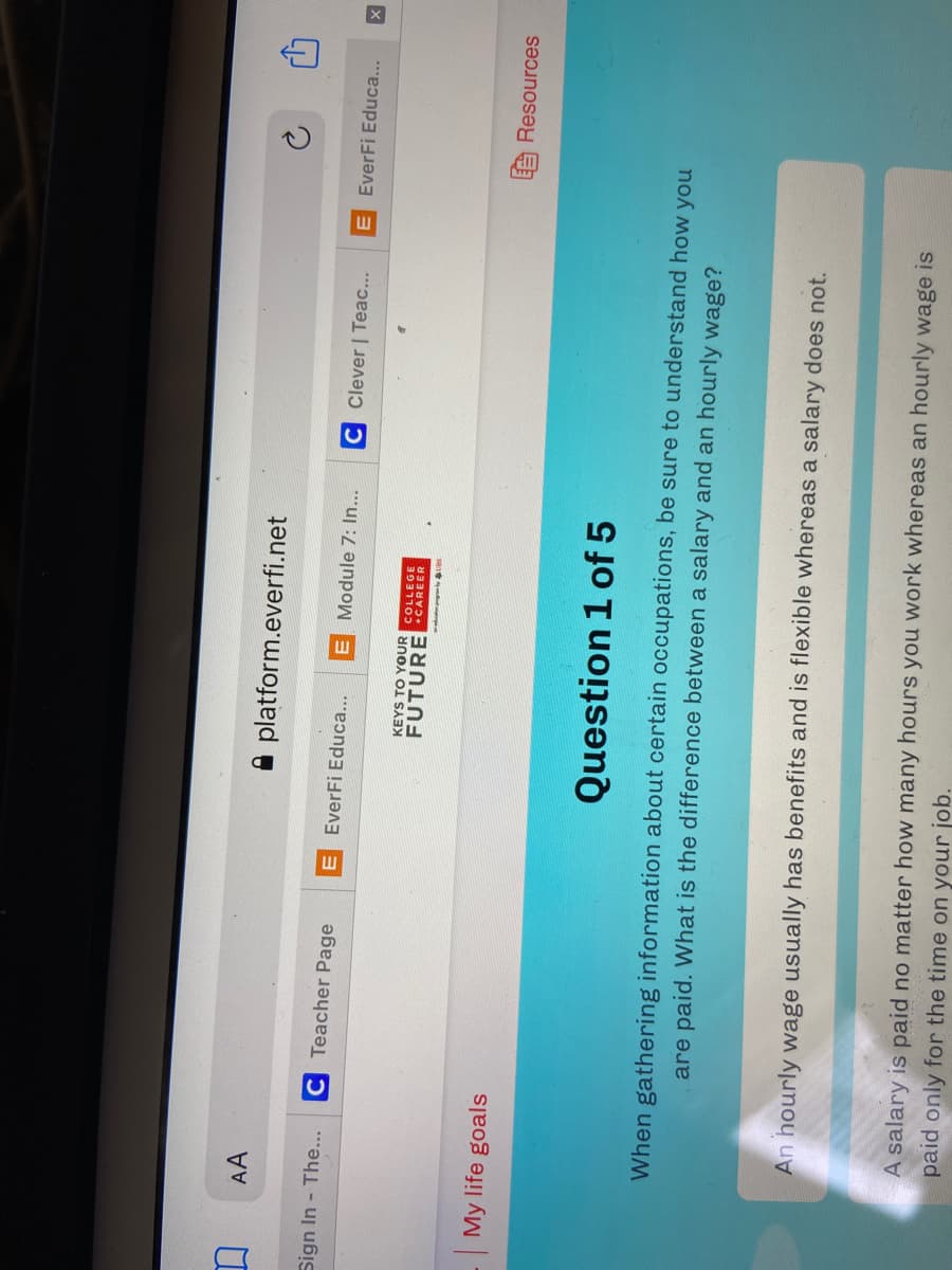 AA
A platform.everfi.net
Sign In - The...
C Teacher Page
E EverFi Educa...
E Module 7: In...
C Clever | Teac...
EverFi Educa...
KEYS TO YOUR
COLLEGE
FUTUREECAREER
My life goals
A Resources
Question 1 of 5
When gathering information about certain occupations, be sure to understand how you
are paid. What is the difference between a salary and an hourly wage?
An hourly wage usually has benefits and is flexible whereas a salary does not.
A salary is paid no matter how many hours you work whereas an hourly wage is
paid only for the time on your job.
