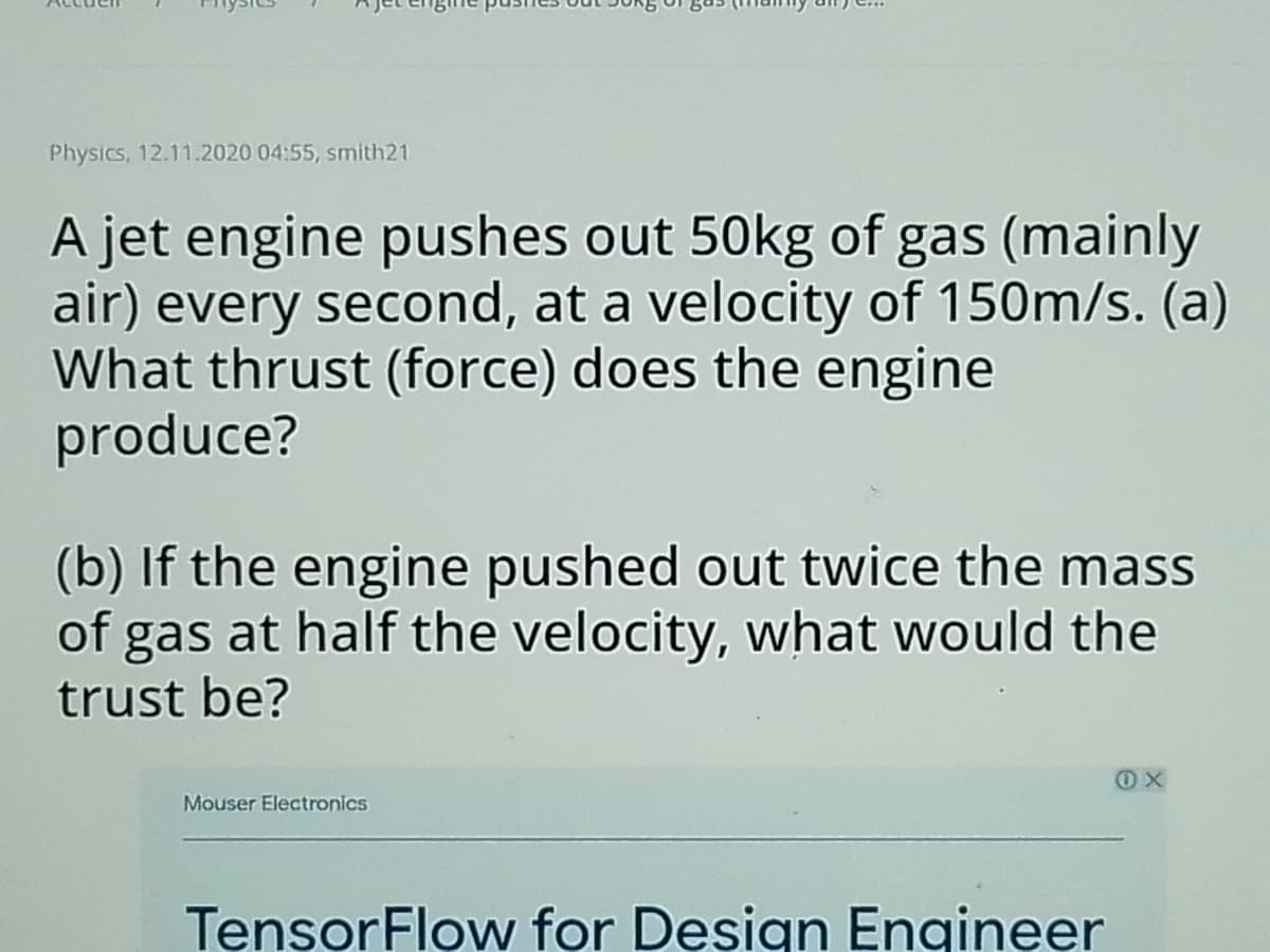 Physics, 12.11.2020 04:55, smith21
A jet engine pushes out 50kg of gas (mainly
air) every second, at a velocity of 150m/s. (a)
What thrust (force) does the engine
produce?
(b) If the engine pushed out twice the mass
of gas at half the velocity, what would the
trust be?
Mouser Electronics
TensorFlow for Design Engineer
