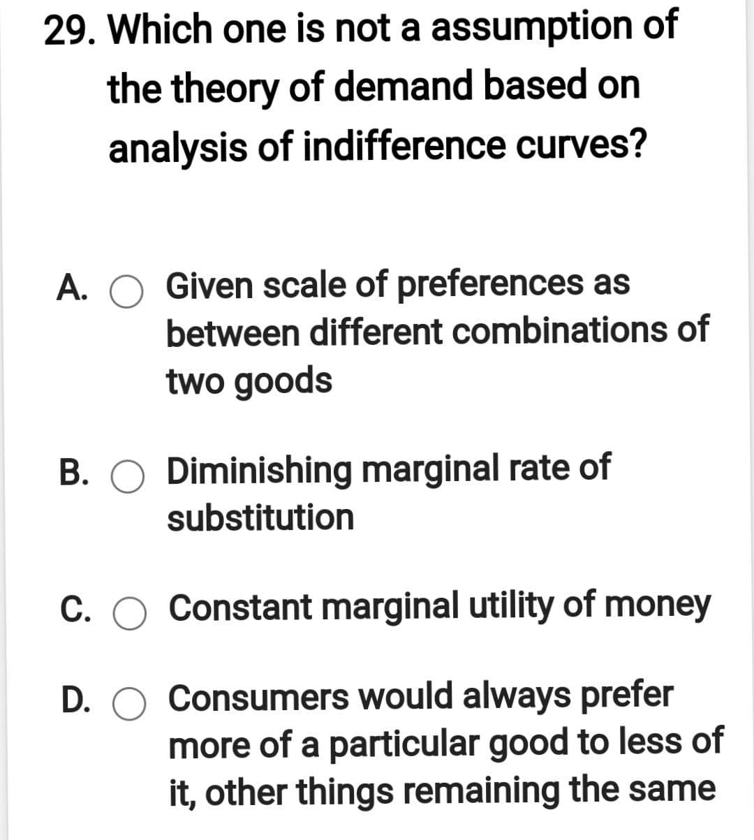 29. Which one is not a assumption of
the theory of demand based on
analysis of indifference curves?
A. O Given scale of preferences as
between different combinations of
two goods
B. O Diminishing marginal rate of
substitution
С.
Constant marginal utility of money
D. O Consumers would always prefer
more of a particular good to less of
it, other things remaining the same
