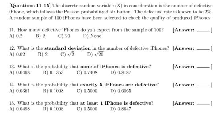 [Questions 11-15] The discrete random variable (X) in consideration is the number of defective
iPhone, which follows the Poisson probability distribution. The defective rate is known to be 2%.
A random sample of 100 iPhones have been selected to check the quality of produced iPhones.
[Answer:
11. How many defective iPhones do you expect from the sample of 100?
A) 0.2
D) None
B) 2
C) 20
12. What is the standard deviation in the number of defective iPhones? [Answer:
A) 0.02
B) 2
C) √2 D) √/20
13. What is the probability that none of iPhones is defective?
A) 0.0498
B) 0.1353
C) 0.7408
D) 0.8187
14. What is the probability that exactly 5 iPhones are defective?
A) 0.0361
B) 0.1008
C) 0.5000
D) 0.6065
15. What is the probability that at least 1 iPhone is defective?
A) 0.0498 B) 0.1008 C) 0.5000 D) 0.8647
[Answer:
[Answer:
[Answer:
]
]
]
]
-]