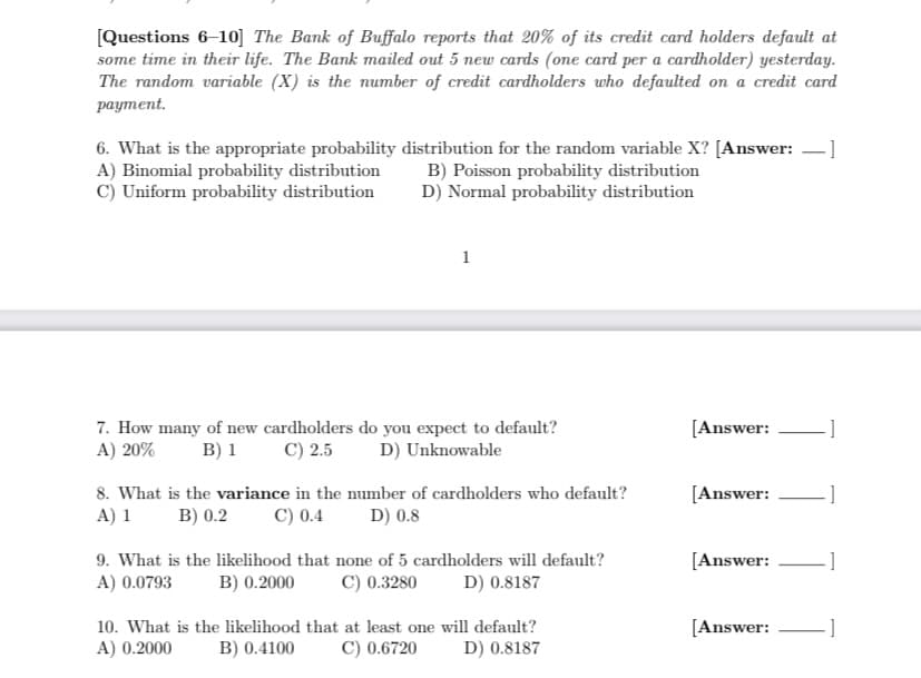 [Questions 6-10] The Bank of Buffalo reports that 20% of its credit card holders default at
some time in their life. The Bank mailed out 5 new cards (one card per a cardholder) yesterday.
The random variable (X) is the number of credit cardholders who defaulted on a credit card
payment.
6. What is the appropriate probability distribution for the random variable X? [Answer: ]
A) Binomial probability distribution
C) Uniform probability distribution
B) Poisson probability distribution
D) Normal probability distribution
1
7. How many of new cardholders do you expect to default?
A) 20%
B) 1
C) 2.5
D) Unknowable
8. What is the variance in the number of cardholders who default?
A) 1 B) 0.2 C) 0.4 D) 0.8
9. What is the likelihood that none of 5 cardholders will default?
A) 0.0793 B) 0.2000 C) 0.3280 D) 0.8187
10. What is the likelihood that at least one will default?
A) 0.2000
B) 0.4100
C) 0.6720
D) 0.8187
[Answer:
[Answer:
[Answer:
[Answer:
-]
-]