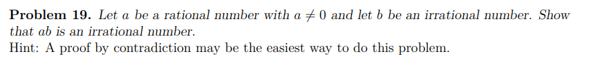 Problem 19. Let a be a rational number with a + 0 and let b be an irrational number. Show
that ab is an irrational number.
Hint: A proof by contradiction may be the easiest way to do this problem.
