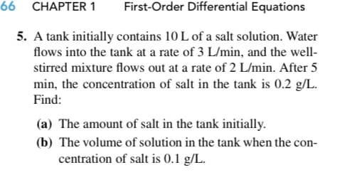 66 CHAPTER 1
First-Order Differential Equations
5. A tank initially contains 10 L of a salt solution. Water
flows into the tank at a rate of 3 L/min, and the well-
stirred mixture flows out at a rate of 2 L/min. After 5
min, the concentration of salt in the tank is 0.2 g/L.
Find:
(a) The amount of salt in the tank initially.
(b) The volume of solution in the tank when the con-
centration of salt is 0.1 g/L.
