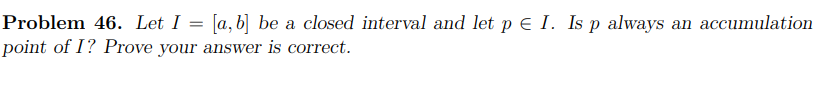 Problem 46. Let I = [a,b] be a closed interval and let p e I. Is p always an accumulation
point of I? Prove your answer is correct.
