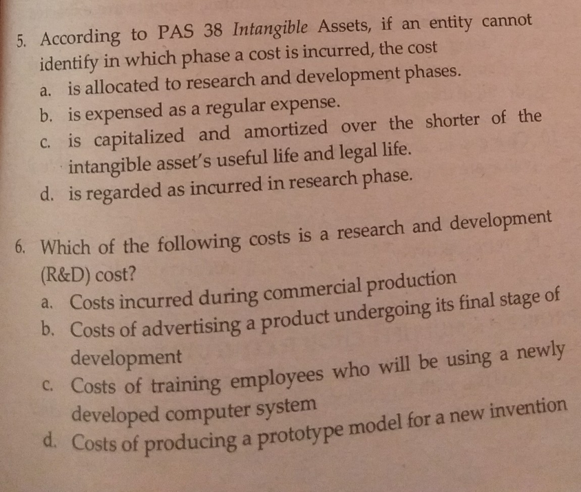 5. According to PAS 38 Intangible Assets, if an entity cannot
identify in which phase a cost is incurred, the cost
a. is allocated to research and development phases.
b. is expensed as a regular expense.
C. is capitalized and amortized over the shorter of the
intangible asset's useful life and legal life.
d. is regarded as incurred in research phase.
6. Which of the following costs is a research and development
(R&D) cost?
a. Costs incurred during commercial production
D. Costs of advertising a product undergoing its final stage of
development
- Costs of training employees who will be using a newly
developed computer system
Costs of producing a prototype model for a new invention
