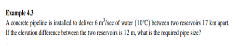 Example 4.3
A concrete pipeline is installed to deliver 6 m'/sec of water (10°C) between two reservoirs 17 km:
If the elevation difference between the two reservoirs is 12 m, what is the required pipe size?
apart.
