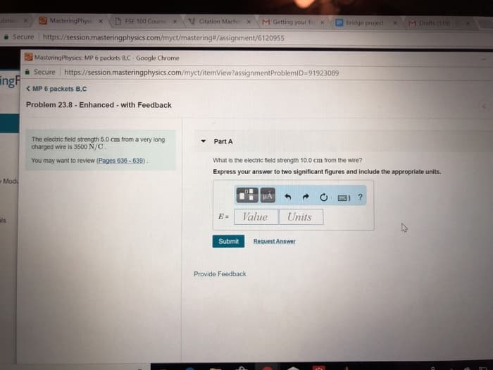 回Masteringphysi x
D FSE 100 Cours. x V citation Machi x
M Getting your fir x
bidge project x
t ats
Secure | https://session.masteringphysics.com/myct/mastering#/assignrment/6120955
MasteringPhysics: MP 6 packets BC Google Chrome
e Secure https//session.masteringphysics.com/myct/itemView?assignmentProblemID-91923089
<MP 6 packets B,C
Problem 23.8-Enhanced-with Feedback
ng
The electric field strength 50 cm from a very long
charged wire is 3500 N/c
Part A
You may want to review (Pages 636-639)
What is the electric field strength 10.0 cm from the wire?
Express your answer to two significant figures and include the appropriate units.
Mod
圏] ?
E= Value Units
ls
Submit
Request Answer
Provide Feedback
