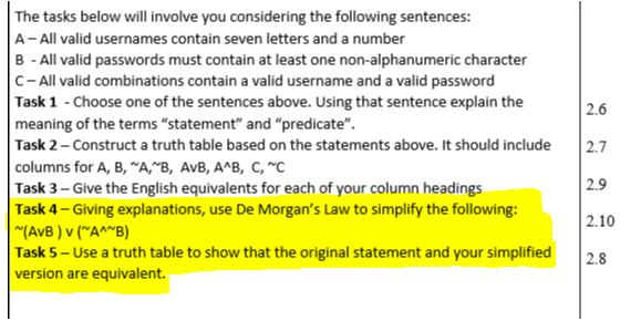 The tasks below will involve you considering the following sentences:
A- All valid usernames contain seven letters and a number
B - All valid passwords must contain at least one non-alphanumeric character
C- All valid combinations contain a valid username and a valid password
Task 1 - Choose one of the sentences above. Using that sentence explain the
meaning of the terms "statement" and "predicate".
Task 2- Construct a truth table based on the statements above. It should include
|columns for A, B, A,^B, AvB, A^B, C, *C
Task 3– Give the English equivalents for each of your column headings
Task 4- Giving explanations, use De Morgan's Law to simplify the following:
"(AvB ) v (~A^~B)
Task 5- Use a truth table to show that the original statement and your simplified
version are equivalent.
2.6
2.7
2.9
2.10
2.8
